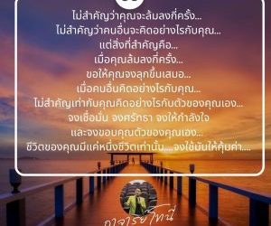 ไม่สำคัญว่าคุณจะล้มลงกี่ครั้ง… ไม่สำคัญว่าคนอื่นจะคิดอย่างไรกับคุณ…แต่สิ่งที่สำคัญคือเมื่อคุณล้มลงกี่ครั้ง…ขอให้คุณจงลุกขึ้นเสมอ…เมื่อคนอื่นคิดอย่างไรกับคุณไม่สำคัญ เท่ากับคุณคิดอย่างไรกับตัวของคุณเอง…จงเชื่อมั่น จงศรัทธา จงให้กำลังใจและจงขอบคุณตัวของคุณเอง…