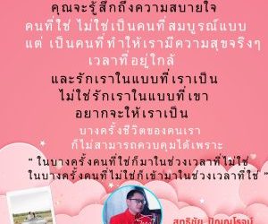 เมื่อเจอคนที่ใช่ คุณจะรู้สึกถึงความสบายใจในบางครั้งคนที่ใช่ ไม่ใช่เป็นคนที่สมบูรณ์แบบ แต่ เป็นคนที่ทำให้เรามีความสุขจริงๆเวลาที่อยู่ใกล้ และรักเราในแบบที่เราเป็น ไม่ใช่รักเราในแบบที่เขาอยากจะให้เราเป็นแต่ในบางครั้งชีวิตของคนเราก็ไม่สามารถควบคุมได้เพราะ “ ในบางครั้งคนที่ใช่ก็มาในช่วงเวลาที่ไม่ใช่ และบางครั้งคนที่ไม่ใช่ก็เข้ามาในช่วงเวลาที่ใช่ ”โดย…สุทธิชัย ปัญญโรจน์(อาจารย์โทนี่)www.drsuthichai.com