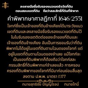 ลงลายมือชื่อรับรองแนวเขตรังวัดที่ดิน ตอนสอบเขตที่ดิน   ถือว่าสละสิทธิ์ที่ดินที่พิพาท คำพิพากษาศาลฎีกาที่ 1646/2551โจทก์ซึ่งเป็นเจ้าของที่ดินข้างเคียงได้มาระวังแนวเขตที่ดินและลงลายมือชื่อรับรองแนวเขตที่ดินไว้ในใบรับรองเขตติดต่อของเจ้าของที่ดินและเจ้าของที่ดินข้างเคียง อันเป็นการยอมรับว่าที่ดินพิพาทไม่ได้อยู่ในเขตที่ดินตามโฉนดของโจทก์ แต่อยู่ในเขตที่ดินตามโฉนดของจำเลย แม้โจทก์จะเป็นของที่ดินพิพาทก็ต้องถือว่าโจทก์สละกรรมสิทธิ์ที่ดินพิพาทแก่จำเลยแล้ว การครอบครองที่ดินพิพาทของโจทก์ที่มีมาก่อนย่อมสิ้นสุดลงตาม ป.พ.พ. มาตรา 1377