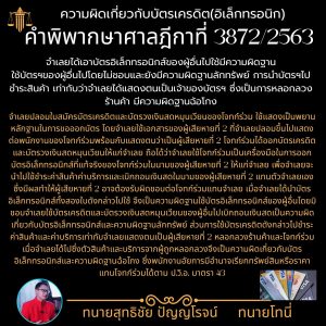 คำพิพากษาศาลฎีกาที่ 3872/2563 จำเลยได้เอาบัตรอิเล็กทรอนิกส์ของผู้อื่นไปใช้มีความผิดฐานใช้บัตรฯของผู้อื่นไปโดยไม่ชอบและยังมีความผิดฐานลักทรัพย์ การนำบัตรฯไปชำระสินค้า เท่ากับว่าจำเลยได้แสดงตนเป็นเจ้าของบัตรฯ ซึ่งเป็นการหลอกลวงร้านค้า มีความผิดฐานฉ้อโกง