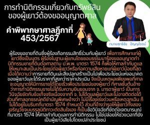 การทำนิติกรรมเกี่ยวกับทรัพย์สินของผู้เยาว์ต้องขออนุญาตศาลคำพิพากษาศาลฎีกาที่ 453/2567ผู้ร้องขอขายที่ดินซึ่งผู้ร้องถือกรรมสิทธิ์ร่วมกับผู้เยาว์ เพื่อการศึกษาแก่ผู้เยาว์ซึ่งเป็นบุตร ผู้ร้องในฐานะผู้แทนโดยชอบธรรมมาร้องขออนุญาตทำนิติกรรมขายที่ดินต่อศาลตาม ป.พ.พ. มาตรา 1574 ก็เพื่อให้ศาลกำกับดูแลให้เหมาะสมเป็นประโยชน์ต่อผู้เยาว์หรือก่อความเสียหายแก่ผู้เยาว์น้อยที่สุด เมื่อได้ความว่าการขายที่ดินและสิ่งปลูกสร้างเป็นไปเพื่อประโยชน์แห่งอนาคตของผู้เยาว์และได้รับราคาที่สูงกว่าราคาประเมิน จึงเป็นเหตุผลเพียงพอที่ศาลจะอนุญาตให้มีการขายได้โดยเร็วเพื่อประโยชน์ของผู้เยาว์ ที่ศาลชั้นต้นอ้างว่าการทำนิติกรรมขายไม่ได้รับความยินยอมจาก จ. มารดาผู้เยาว์ เป็นการวินิจฉัยขัดกับข้อเท็จจริงเนื่องจากที่ จ. ไม่ได้ดูแลผู้เยาว์และไม่อาจติดต่อได้ ส่วนที่ศาลอุทธรณ์คดีชำนัญพิเศษอ้างว่า ไม่มีเรื่องเร่งด่วนหรือเหตุฉุกเฉิน ก็ไม่ได้อยู่ในบริบทที่มาตรา 1574 กำหนดไว้ ส่วนที่อ้างว่ารอให้ผู้เยาว์ทั้งสองเจริญวัยจนบรรลุนิติภาวะตัดสินใจเอง ก็เป็นข้อวินิจฉัยที่ขัดต่อเจตนารมณ์ที่มาตรา 1574 ให้ศาลกำกับดูแลการทำนิติกรรม ไม่ใช่ปล่อยให้ช่วงเวลาที่ยังเป็นผู้เยาว์เสียไปโดยเปล่าประโยชน์ทนายโทนี่ ทนายสุทธิชัย ปัญญโรจน์